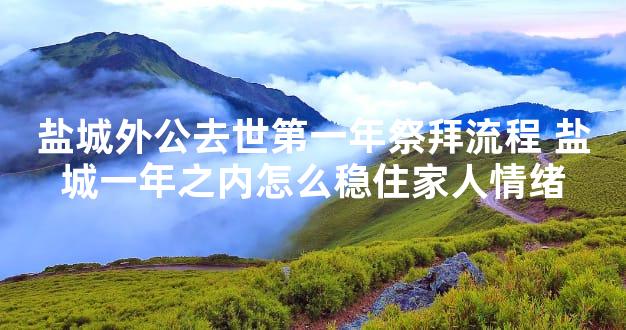 盐城外公去世第一年祭拜流程 盐城一年之内怎么稳住家人情绪